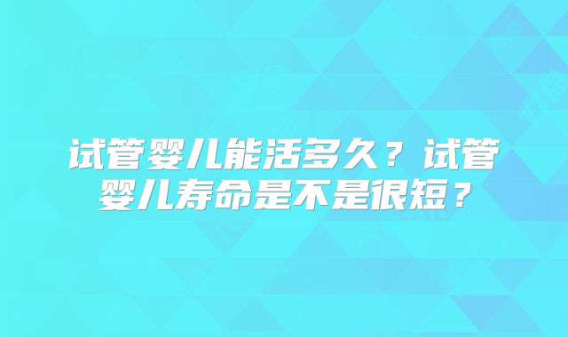 试管婴儿能活多久？试管婴儿寿命是不是很短？