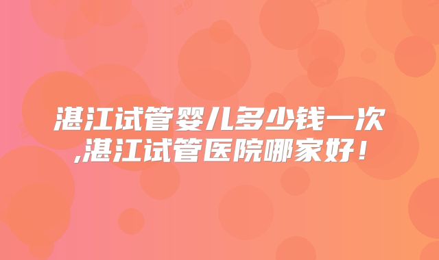 湛江试管婴儿多少钱一次,湛江试管医院哪家好！