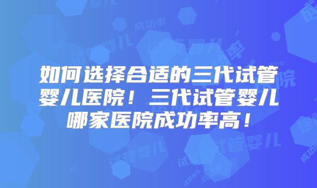 如何选择合适的三代试管婴儿医院!三代试管婴儿哪家医院成功率高!