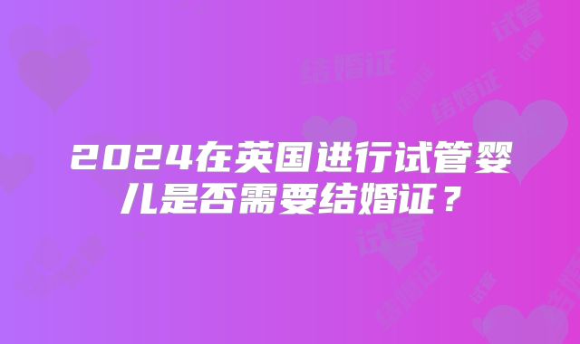 2024在英国进行试管婴儿是否需要结婚证？