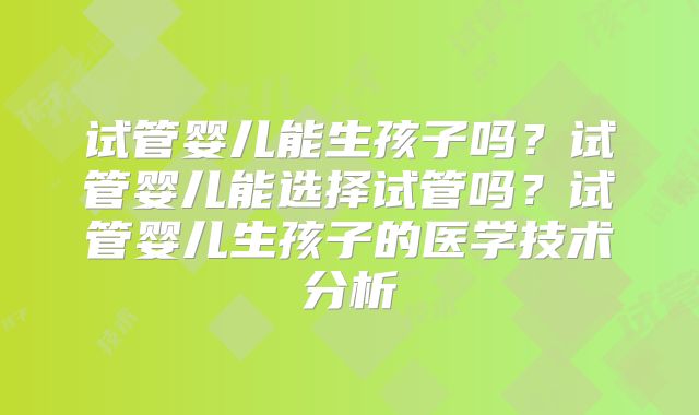 试管婴儿能生孩子吗？试管婴儿能选择试管吗？试管婴儿生孩子的医学技术分析
