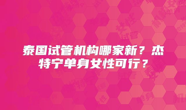 泰国试管机构哪家新？杰特宁单身女性可行？