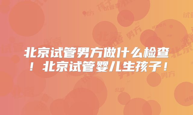北京试管男方做什么检查！北京试管婴儿生孩子！