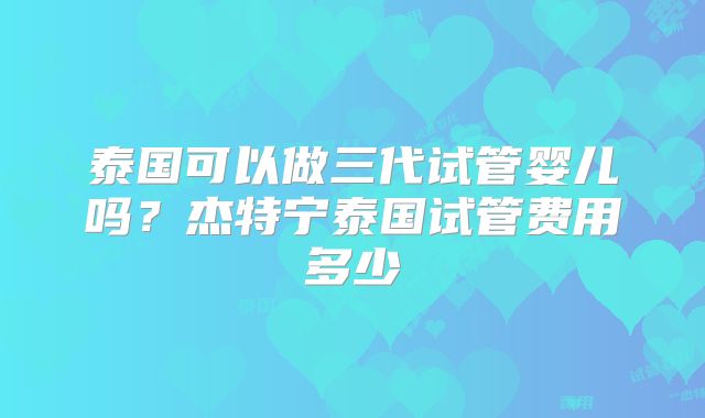 泰国可以做三代试管婴儿吗？杰特宁泰国试管费用多少