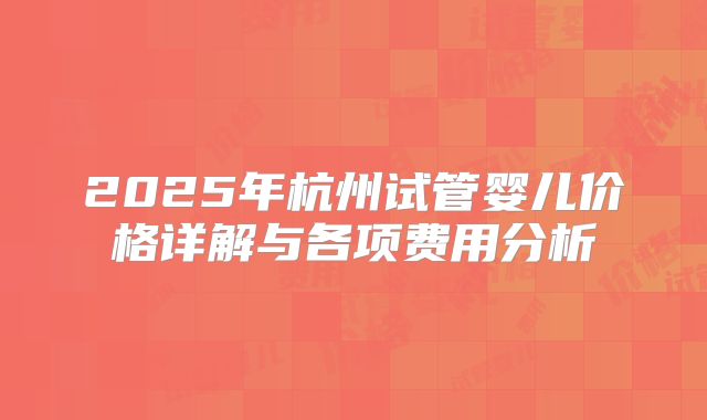 2025年杭州试管婴儿价格详解与各项费用分析