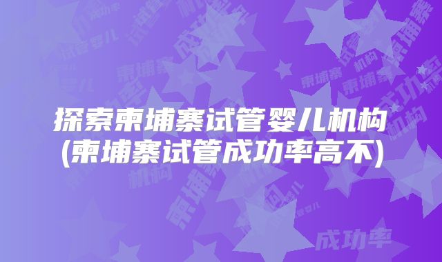 探索柬埔寨试管婴儿机构(柬埔寨试管成功率高不)