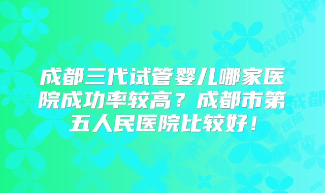 成都三代试管婴儿哪家医院成功率较高?成都市第五人民医院比较好!