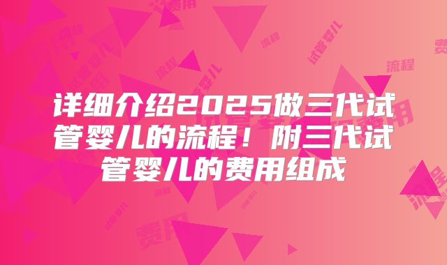 详细介绍2025做三代试管婴儿的流程！附三代试管婴儿的费用组成