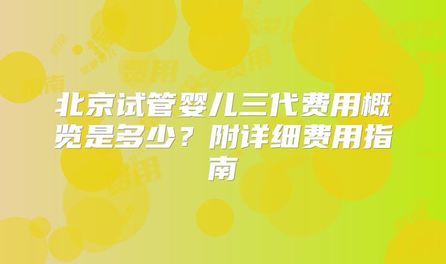 北京试管婴儿三代费用概览是多少?附详细费用指南