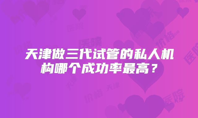 天津做三代试管的私人机构哪个成功率最高？
