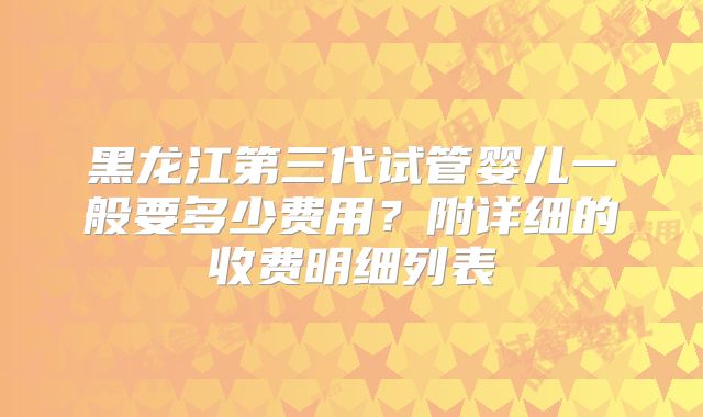 黑龙江第三代试管婴儿一般要多少费用？附详细的收费明细列表