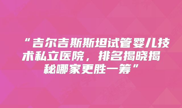 “吉尔吉斯斯坦试管婴儿技术私立医院，排名揭晓揭秘哪家更胜一筹”