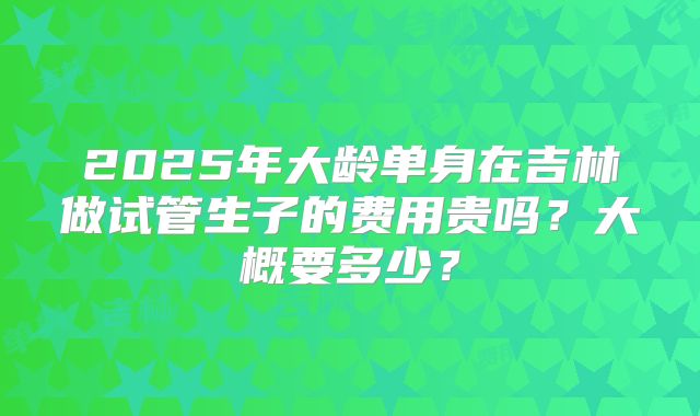 2025年大龄单身在吉林做试管生子的费用贵吗？大概要多少？