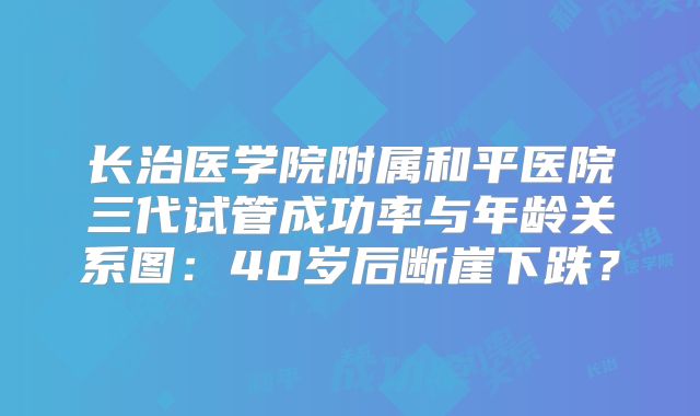 长治医学院附属和平医院三代试管成功率与年龄关系图：40岁后断崖下跌？
