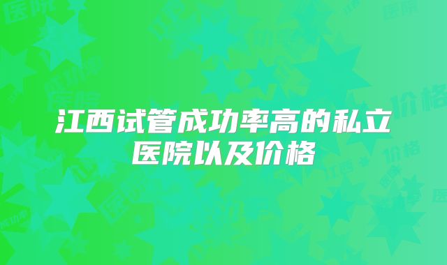 江西试管成功率高的私立医院以及价格