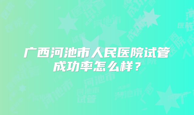 广西河池市人民医院试管成功率怎么样？