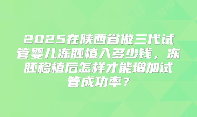 2025在陕西省做三代试管婴儿冻胚植入多少钱，冻胚移植后怎样才能增加试管成功率？