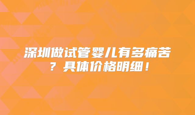 深圳做试管婴儿有多痛苦？具体价格明细！