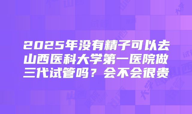 2025年没有精子可以去山西医科大学第一医院做三代试管吗?会不会很贵