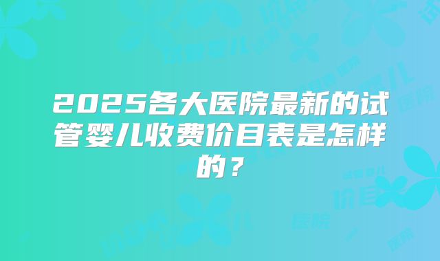 2025各大医院最新的试管婴儿收费价目表是怎样的?