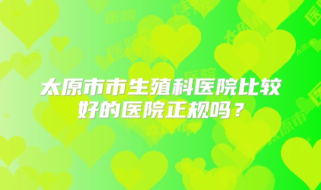 太原市市生殖科医院比较好的医院正规吗?
