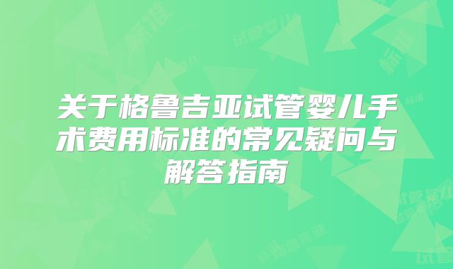 关于格鲁吉亚试管婴儿手术费用标准的常见疑问与解答指南