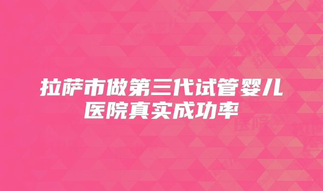 拉萨市做第三代试管婴儿医院真实成功率