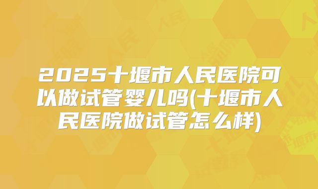 2025十堰市人民医院可以做试管婴儿吗(十堰市人民医院做试管怎么样)