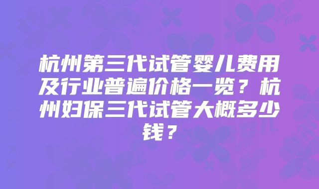 杭州第三代试管婴儿费用及行业普遍价格一览?杭州妇保三代试管大概多少钱?