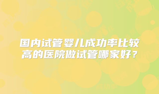 国内试管婴儿成功率比较高的医院做试管哪家好?