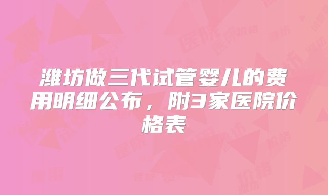 潍坊做三代试管婴儿的费用明细公布，附3家医院价格表