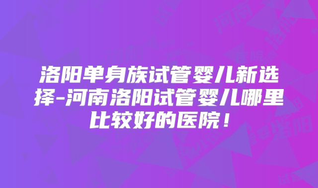 洛阳单身族试管婴儿新选择-河南洛阳试管婴儿哪里比较好的医院！