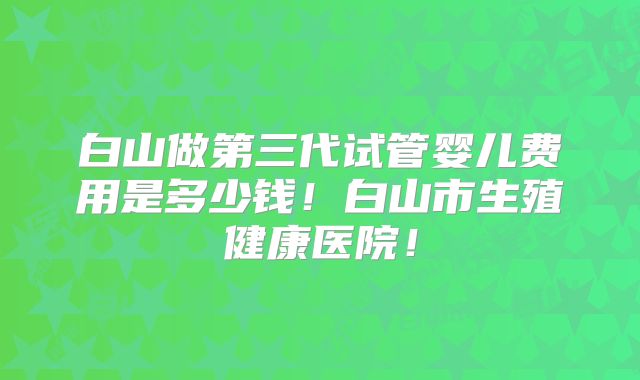 白山做第三代试管婴儿费用是多少钱！白山市生殖健康医院！