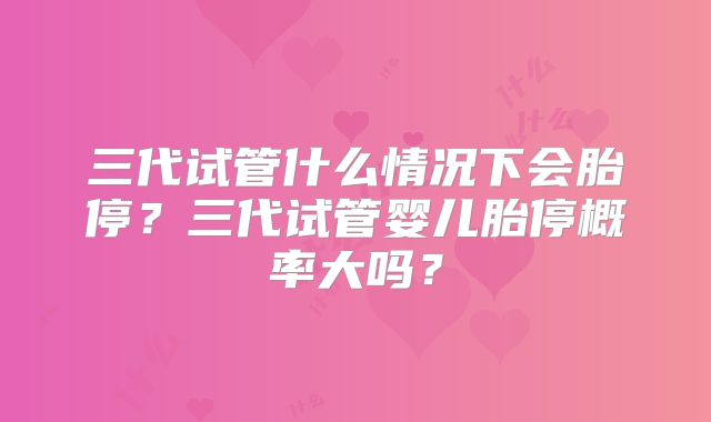 三代试管什么情况下会胎停？三代试管婴儿胎停概率大吗？