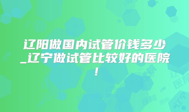 辽阳做国内试管价钱多少_辽宁做试管比较好的医院!