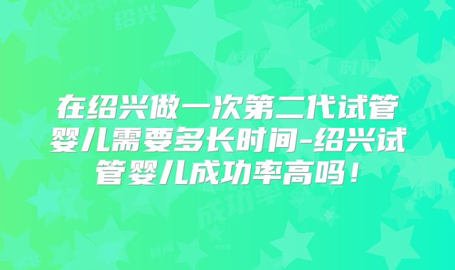 在绍兴做一次第二代试管婴儿需要多长时间-绍兴试管婴儿成功率高吗!