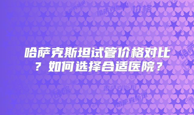 哈萨克斯坦试管价格对比？如何选择合适医院？