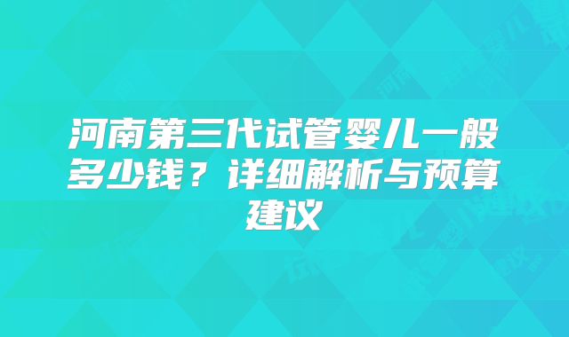 河南第三代试管婴儿一般多少钱？详细解析与预算建议