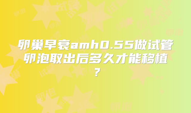 卵巢早衰amh0.55做试管卵泡取出后多久才能移植?