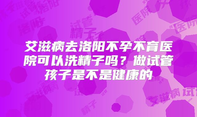 艾滋病去洛阳不孕不育医院可以洗精子吗？做试管孩子是不是健康的