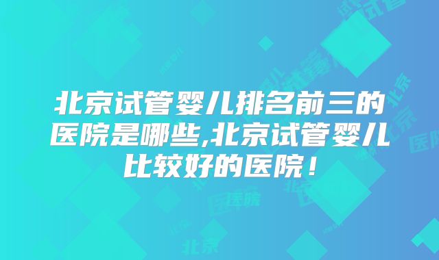 北京试管婴儿排名前三的医院是哪些,北京试管婴儿比较好的医院！