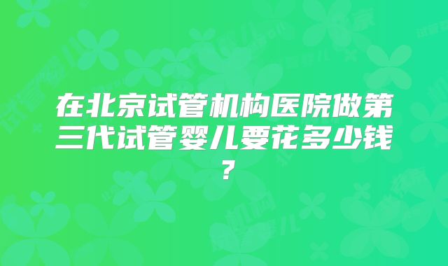 在北京试管机构医院做第三代试管婴儿要花多少钱?