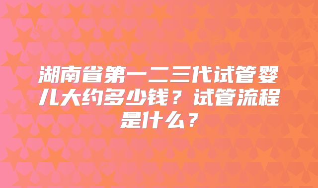 湖南省第一二三代试管婴儿大约多少钱？试管流程是什么？