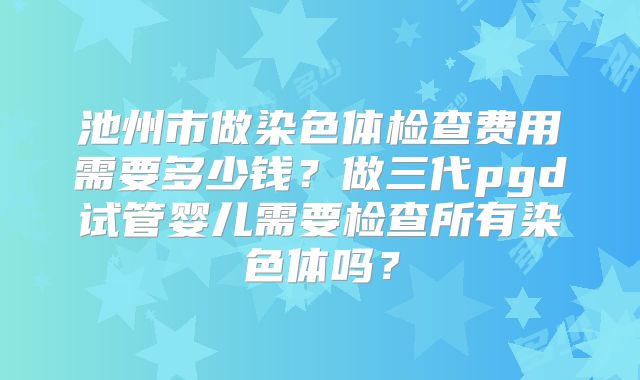 池州市做染色体检查费用需要多少钱？做三代pgd试管婴儿需要检查所有染色体吗？