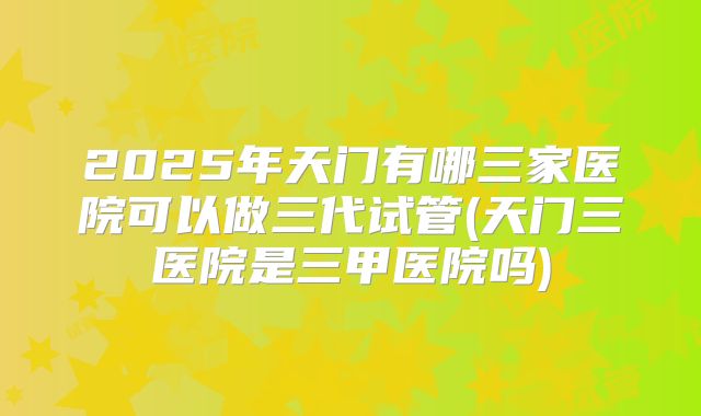 2025年天门有哪三家医院可以做三代试管(天门三医院是三甲医院吗)