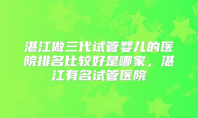 湛江做三代试管婴儿的医院排名比较好是哪家,湛江有名试管医院
