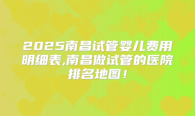 2025南昌试管婴儿费用明细表,南昌做试管的医院排名地图!