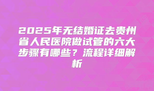 2025年无结婚证去贵州省人民医院做试管的六大步骤有哪些?流程详细解析