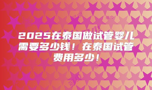 2025在泰国做试管婴儿需要多少钱！在泰国试管费用多少！