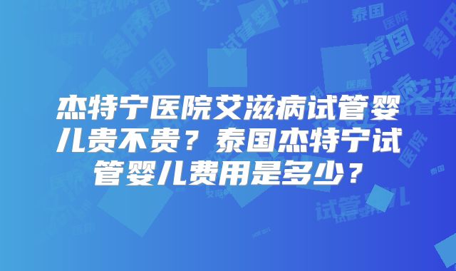 杰特宁医院艾滋病试管婴儿贵不贵?泰国杰特宁试管婴儿费用是多少?